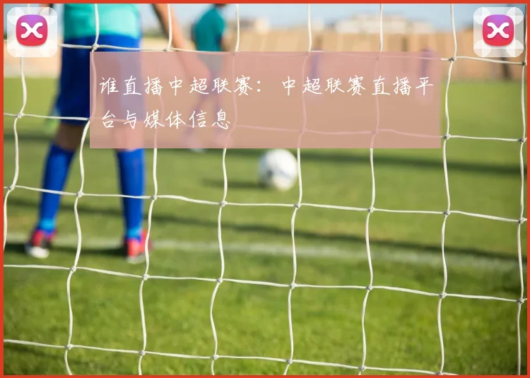 谁直播中超联赛：中超联赛直播平台与媒体信息