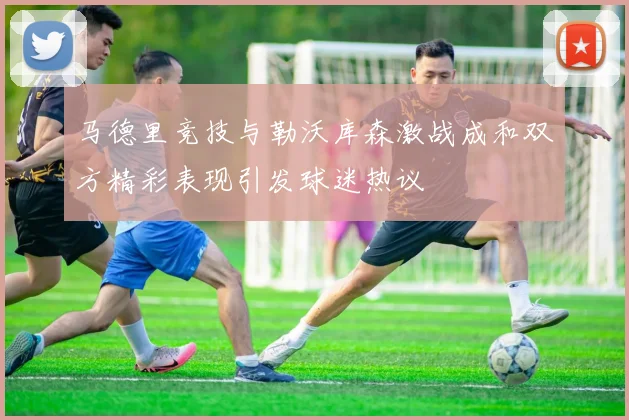 马德里竞技与勒沃库森激战成和双方精彩表现引发球迷热议