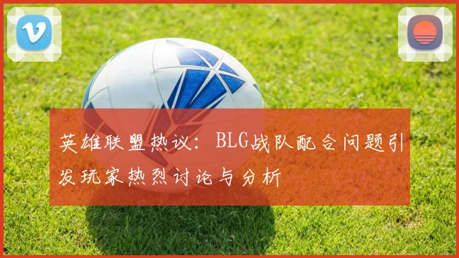 英雄联盟热议：BLG战队配合问题引发玩家热烈讨论与分析