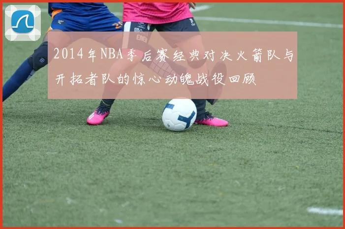 2014年NBA季后赛经典对决火箭队与开拓者队的惊心动魄战役回顾