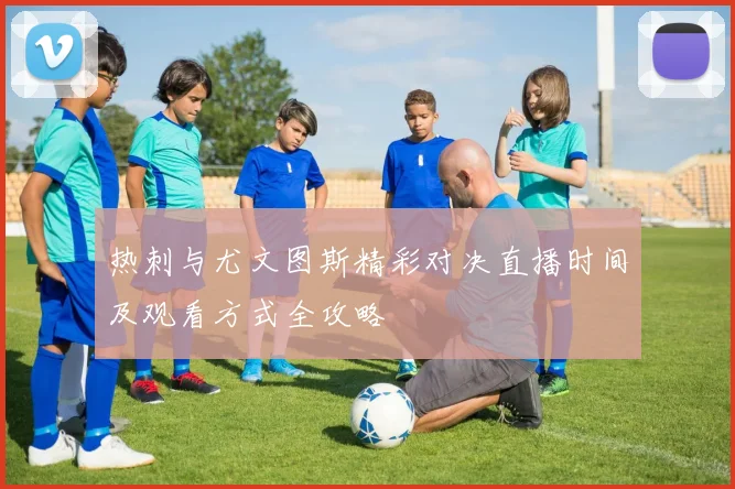 热刺与尤文图斯精彩对决直播时间及观看方式全攻略