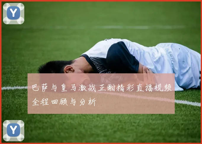 巴萨与皇马激战正酣精彩直播视频全程回顾与分析