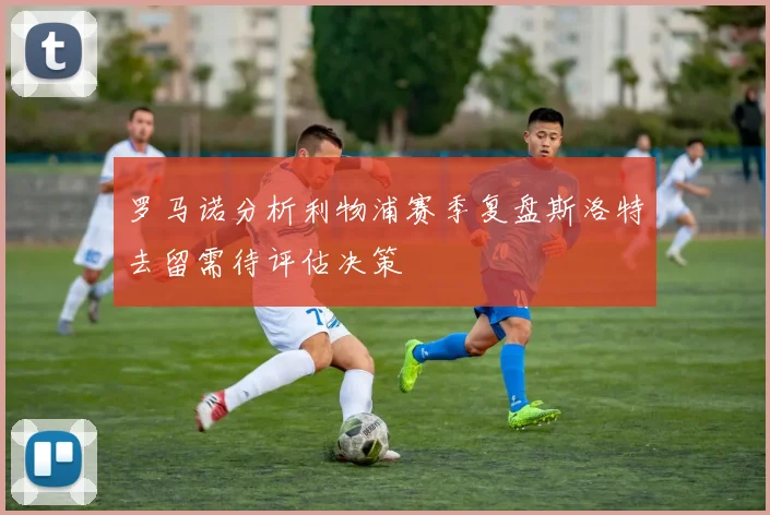 罗马诺分析利物浦赛季复盘斯洛特去留需待评估决策