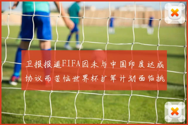 卫报报道FIFA因未与中国印度达成协议而苦恼世界杯扩军计划面临挑战