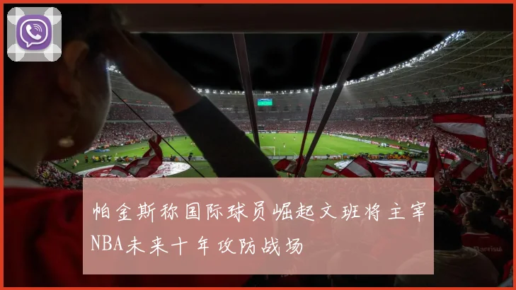 帕金斯称国际球员崛起文班将主宰NBA未来十年攻防战场