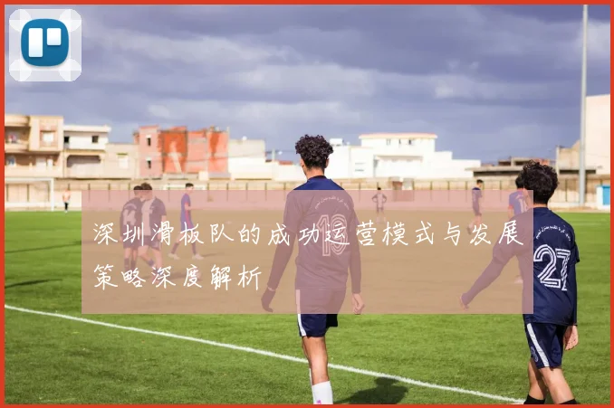 深圳滑板队的成功运营模式与发展策略深度解析